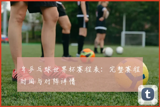 年乒乓球世界杯赛程表：完整赛程时间与对阵详情