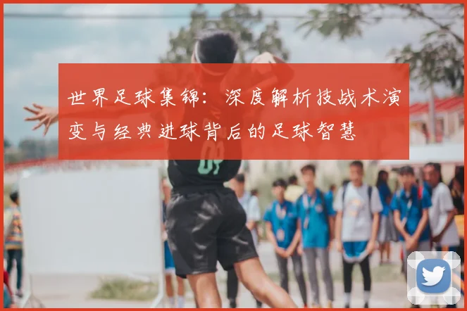 世界足球集锦:深度解析技战术演变与经典进球背后的足球智慧