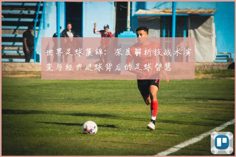 世界足球集锦：深度解析技战术演变与经典进球背后的足球智慧