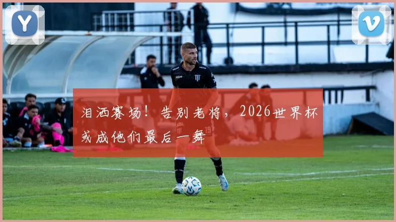 泪洒赛场！告别老将，2026世界杯或成他们最后一舞