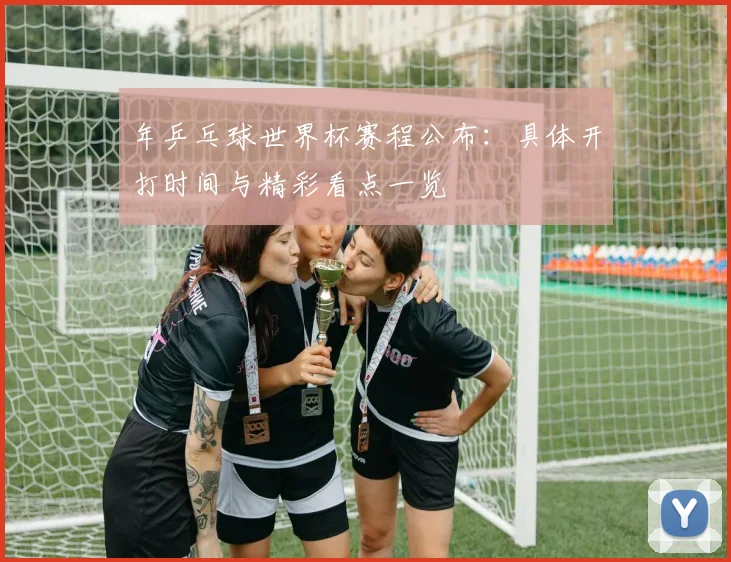 年乒乓球世界杯赛程公布:具体开打时间与精彩看点一览