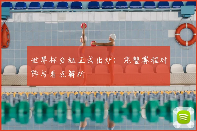 世界杯分组正式出炉：完整赛程对阵与看点解析