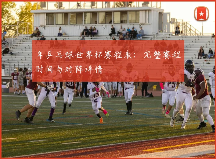 年乒乓球世界杯赛程表:完整赛程时间与对阵详情