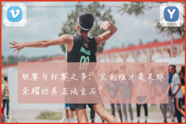 联赛与杯赛之争:究竟谁才是足球荣耀的真正试金石?