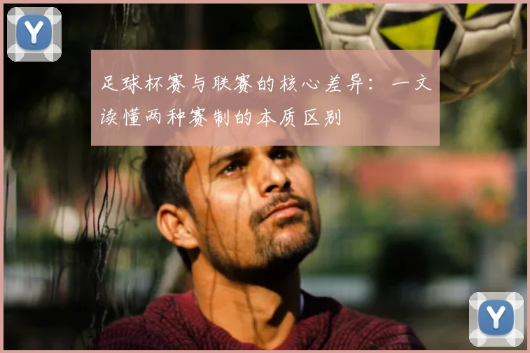 足球杯赛与联赛的核心差异：一文读懂两种赛制的本质区别